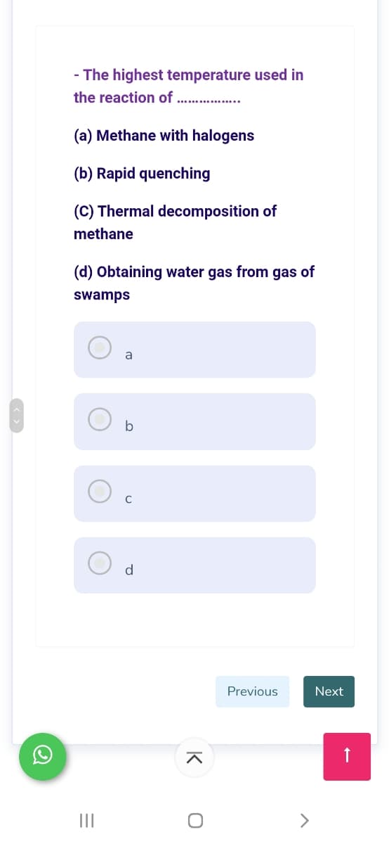 - The highest temperature used in
the reaction of .. ....
(a) Methane with halogens
(b) Rapid quenching
(C) Thermal decomposition of
methane
(d) Obtaining water gas from gas of
swamps
a
b
d
Previous
Next
II
K
