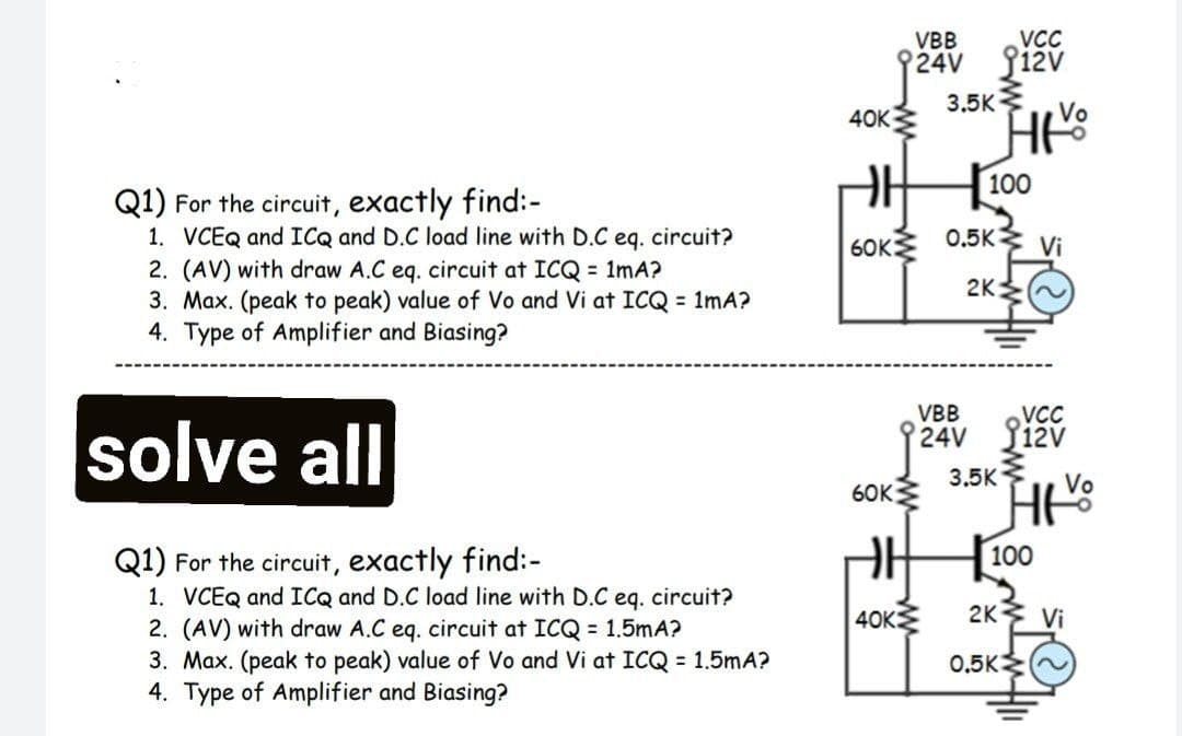 VC
24V 12v
3.5K
VBB
40K
100
Q1) For the circuit, exactly find:-
1. VCEQ and ICQ and D.C load line with D.C eq. circuit?
2. (AV) with draw A.C eq. circuit at ICQ = 1mA?
3. Max. (peak to peak) value of Vo and Vi at ICQ = 1mA?
4. Type of Amplifier and Biasing?
6OK
0.5K
Vi
2K
VBB
VCC
solve all
24V ižv
3.5K
Vo
6OK
100
Q1) For the circuit, exactly find:-
1. VCEQ and ICQ and D.C load line with D.C eq. circuit?
2. (AV) with draw A.C eq. circuit at ICQ = 1.5mA?
3. Max. (peak to peak) value of Vo and Vi at ICQ = 1.5mA?
4. Type of Amplifier and Biasing?
40K
2K Vi
0,5K
