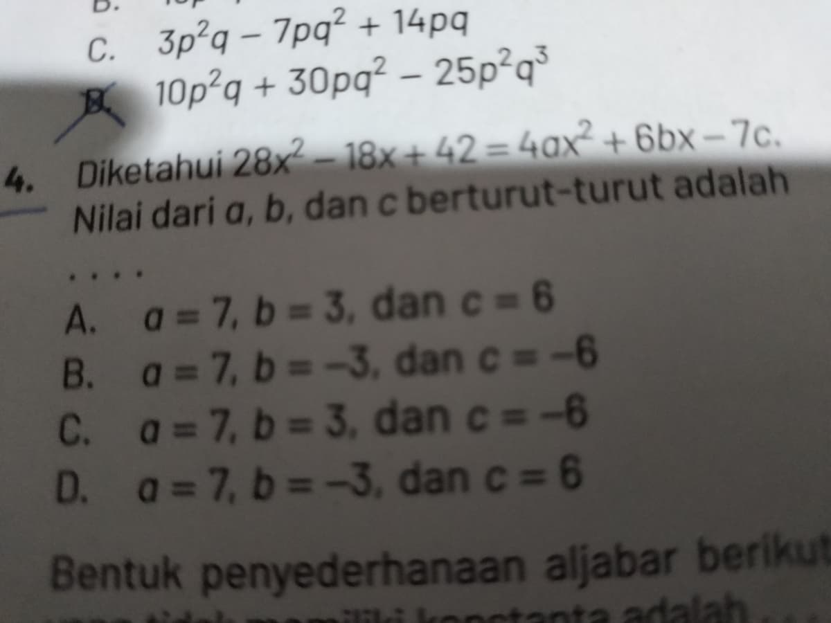 4.
C. 3p2q-7pq² + 14pq
10p²q + 30pq² - 25p2q³
Diketahui 28x²-18x+42 = 4ax²+6bx-7c.
Nilai dari a, b, dan c berturut-turut adalah
A. a=7, b=3, dan c = 6
B. a=7, b=-3, dan c=-6
C. a = 7, b = 3, dan c = -6
D. a=7, b=-3, dan c = 6
Bentuk penyederhanaan aljabar berikut
tanta adalah