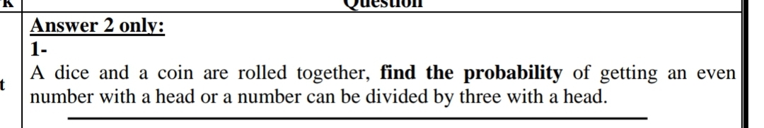 Answer 2 only:
1-
A dice and a coin are rolled together, find the probability of getting an even
t
number with a head or a number can be divided by three with a head.
