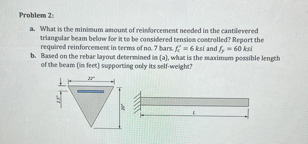 Problem 2:
a. What is the minimum amount of reinforcement needed in the cantilevered
triangular beam below for it to be considered tension controlled? Report the
required reinforcement in terms of no. 7 bars. f 6 ksi and fy = 60 ksi
b. Based on the rebar layout determined in (a), what is the maximum possible length
of the beam (in feet) supporting only its self-weight?
=
22"
L