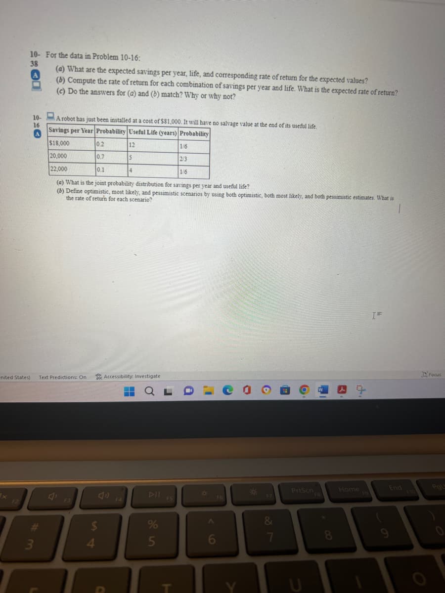 10- For the data in Problem 10-16:
38
F2
A
10-
16
A
nited States) Text Predictions: On
#
(a) What are the expected savings per year, life, and corresponding rate of return for the expected values?
(b) Compute the rate of return for each combination of savings per year and life. What is the expected rate of return?
(c) Do the answers for (a) and (b) match? Why or why not?
3
A robot has just been installed at a cost of $81,000. It will have no salvage value at the end of its useful life.
Savings per Year Probability Useful Life (years) Probability
$18,000
0.2
1/6
20,000
0.7
2/3
22,000
0.1
1/6
(a) What is the joint probability distribution for savings per year and useful life?
(b) Define optimistic, most likely, and pessimistic scenarios by using both optimistic, both most likely, and both pessimistic estimates. What is
the rate of return for each scenario?
F3
$
4
C
12
Accessibility: Investigate
F4
Is
14
▬▬▬ QL
1
DII
%
5
F5
T
1
¤
6
F6
Co
Y
*
F7
&
7
6
PrtScn
W
FB
8
A
d.
Home
IF
End
9
Focus