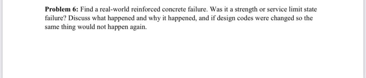 Problem 6: Find a real-world reinforced concrete failure. Was it a strength or service limit state
failure? Discuss what happened and why it happened, and if design codes were changed so the
same thing would not happen again.