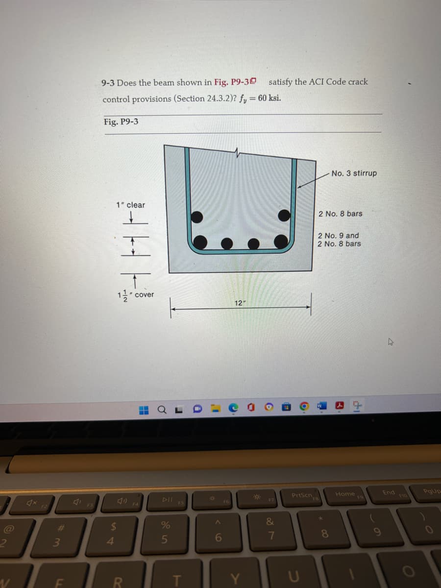2
V
#
3
F
9-3 Does the beam shown in Fig. P9-30
control provisions (Section 24.3.2)? fy = 60 ksi.
Fig. P9-3
1" clear
4
1½ cover
$
R
▬
%
5
F5
T
9
1
6
F6
12"
C
Y
satisfy the ACI Code crack
*
6
F7
&
7
19
O
PrtScn
U
2 No. 8 bars
No. 3 stirrup
2 No. 9 and
2 No. 8 bars
į
3
*
8
di
Home Fo
9
End
PgUp
0