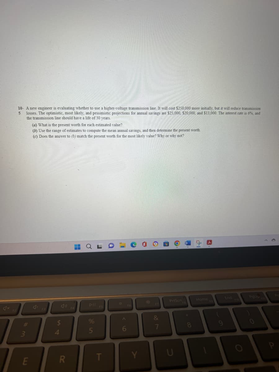 10- A new engineer is evaluating whether to use a higher-voltage transmission line. It will cost $250,000 more initially, but it will reduce transmission
losses. The optimistic, most likely, and pessimistic projections for annual savings are $25,000, $20,000, and $13,000. The interest rate is 6%, and
the transmission line should have a life of 30 years.
5
#
3
E
(a) What is the present worth for each estimated value?
(b) Use the range of estimates to compute the mean annual savings, and then determine the present worth.
for the most likely value? Why or why not?
(c) Does the answer to (b) match the present worth
F3
$
4
R
H
%
5
T
a
I
O
A
6
*
&
7
PrtScn
k
8
Home
(
9
End
PgUp F
0