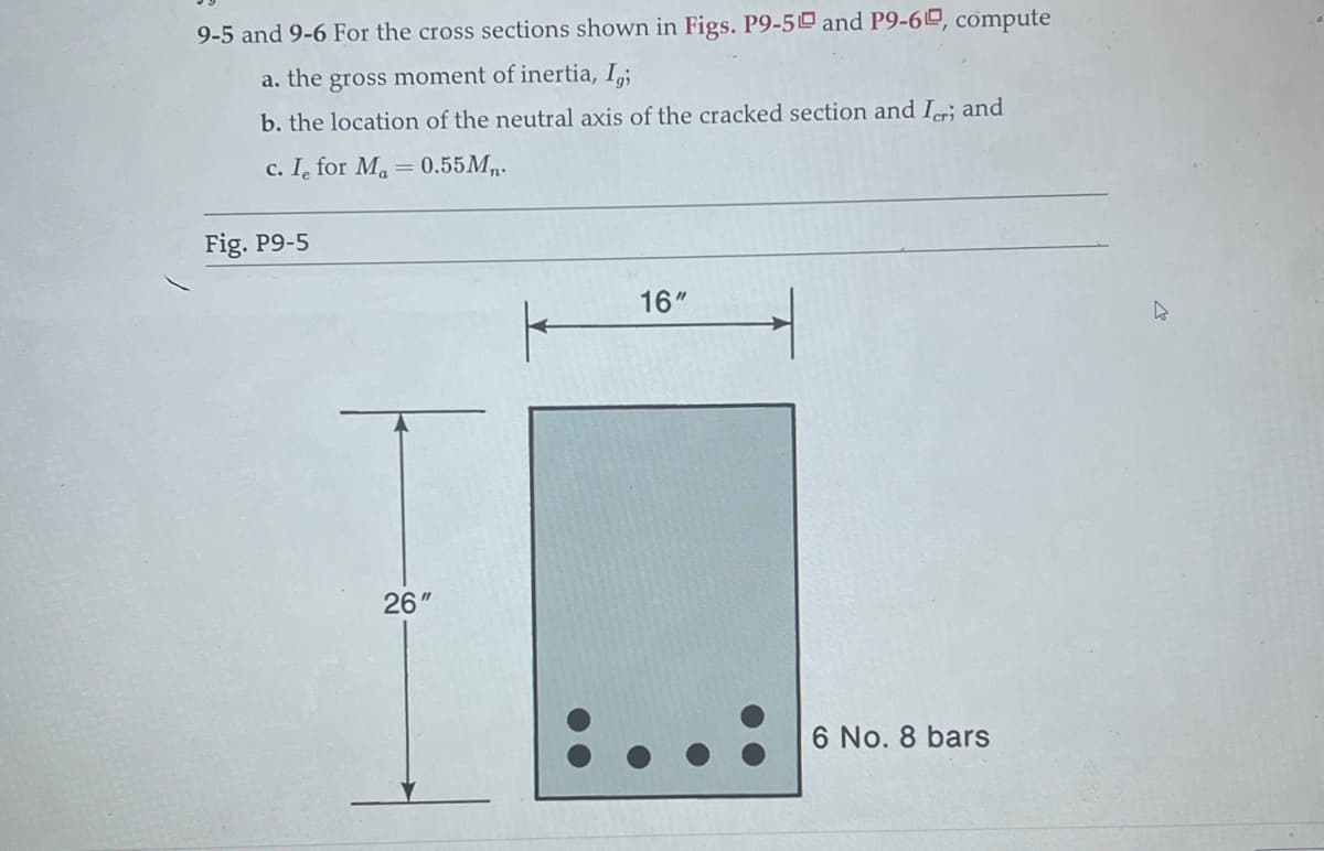 9-5 and 9-6 For the cross sections shown in Figs. P9-50 and P9-60, compute
a. the gross moment of inertia, Igi
b. the location of the neutral axis of the cracked section and Ier; and
c. I for M₁ = 0.55Mn.
Fig. P9-5
26"
16"
1
6 No. 8 bars
4