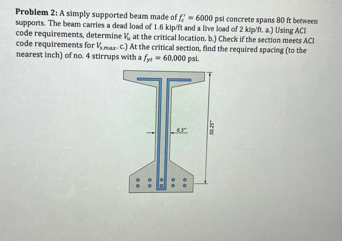 Problem 2: A simply supported beam made of f = 6000 psi concrete spans 80 ft between
supports. The beam carries a dead load of 1.6 kip/ft and a live load of 2 kip/ft. a.) Using ACI
code requirements, determine V₂ at the critical location. b.) Check if the section meets ACI
code requirements for Vs,max. c.) At the critical section, find the required spacing (to the
nearest inch) of no. 4 stirrups with a fyt = 60,000 psi.
00
00
00
00
6.5
00
50.25"