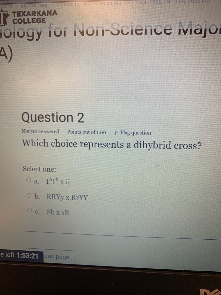 Biology tor Non-Science Majors 1(BIOL-1308-TH-IHA,
poard My Courses
TEXARKANA
COLLEGE
iology for Non-Science Majoi
4)
Question 2
Not yet answered
Points out of1.00
P Flag question
Which choice represents a dihybrid cross?
Select one:
O a. IAIB x ii
O b. RRYY x RRYY
O c. Sb x sB
e left 1:53:21 ous page
