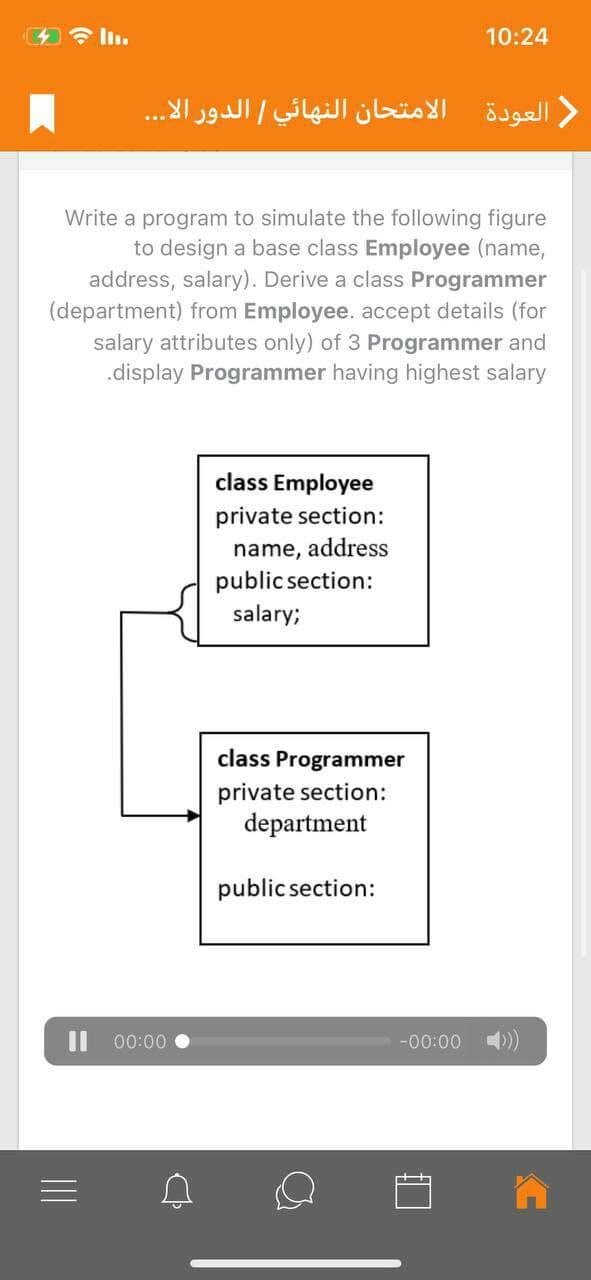 今l。
10:24
العودة الامتحان النهائي الدور الا. . .
Write a program to simulate the following figure
to design a base class Employee (name,
address, salary). Derive a class Programmer
(department) from Employee. accept details (for
salary attributes only) of 3 Programmer and
.display Programmer having highest salary
class Employee
private section:
name, address
public section:
salary;
class Programmer
private section:
department
public section:
Il 00:00
-00:00 4))
