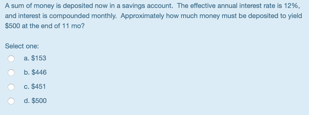 A sum of money is deposited now in a savings account. The effective annual interest rate is 12%,
and interest is compounded monthly. Approximately how much money must be deposited to yield
$500 at the end of 11 mo?
Select one:
a. $153
b. $446
c. $451
d. $500