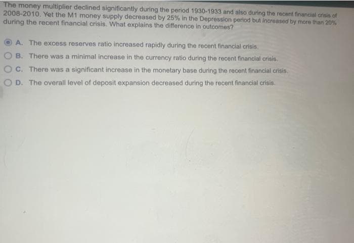 The money multiplier declined significantly during the period 1930-1933 and also during the recent financial crisis of
2008-2010. Yet the M1 money supply decreased by 25% in the Depression period but increased by more than 20%
during the recent financial crisis. What explains the difference in outcomes?
A. The excess reserves ratio increased rapidly during the recent financial crisis.
B. There was a minimal increase in the currency ratio during the recent financial crisis.
C. There was a significant increase in the monetary base during the recent financial crisis.
OD. The overall level of deposit expansion decreased during the recent financial crisis.