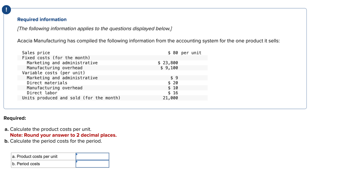 !
Required information
[The following information applies to the questions displayed below.]
Acacia Manufacturing has compiled the following information from the accounting system for the one product it sells:
Sales price
Fixed costs (for the month)
Marketing and administrative
Manufacturing overhead
Variable costs (per unit)
Marketing and administrative
Direct materials
Manufacturing overhead
Direct labor
Units produced and sold (for the month)
Required:
a. Calculate the product costs per unit.
Note: Round your answer to 2 decimal places.
b. Calculate the period costs for the period.
Product costs per unit
b. Period costs
$80 per unit
$ 23,800
$ 9,100
$9
$20
$ 10
$16
21,000