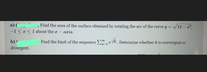 a) (.
-1 <<1 about the a
, Find the area of the surface obtained by rotating the arc of the curve y = /12 – 2,
axis.
b)
Find the limit of the sequence Eje vim
Determine whether it is convergent or
divergent.
