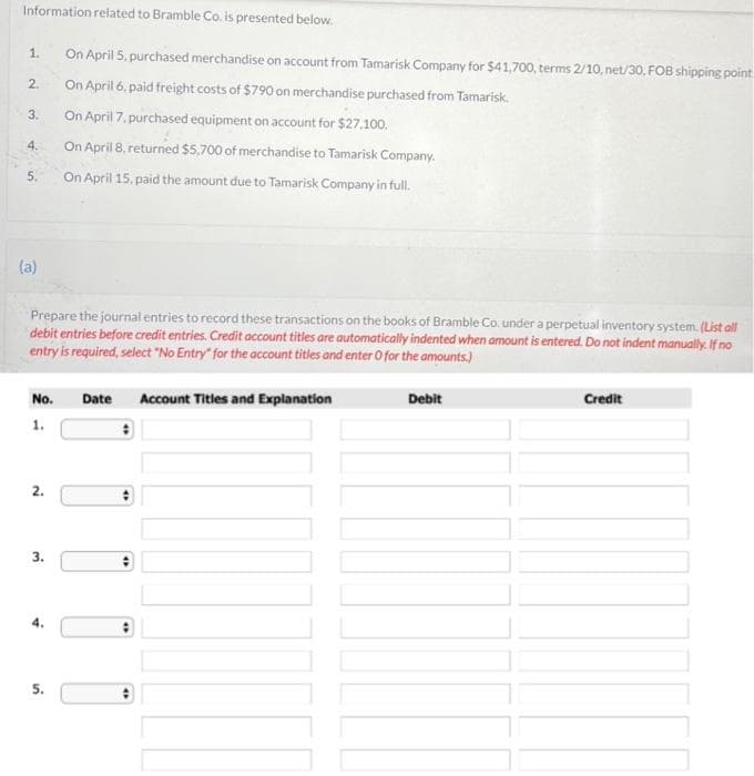 Information related to Bramble Co. is presented below.
1.
2.
3.
4.
5.
(a)
Prepare the journal entries to record these transactions on the books of Bramble Co. under a perpetual inventory system. (List all
debit entries before credit entries. Credit account titles are automatically indented when amount is entered. Do not indent manually. If no
entry is required, select "No Entry" for the account titles and enter O for the amounts.)
No.
1.
2.
3.
On April 5, purchased merchandise on account from Tamarisk Company for $41,700, terms 2/10, net/30, FOB shipping point
On April 6, paid freight costs of $790 on merchandise purchased from Tamarisk.
On April 7, purchased equipment on account for $27,100.
On April 8, returned $5,700 of merchandise to Tamarisk Company.
On April 15, paid the amount due to Tamarisk Company in full.
5.
Date
:
4
Account Titles and Explanation
Debit
Credit