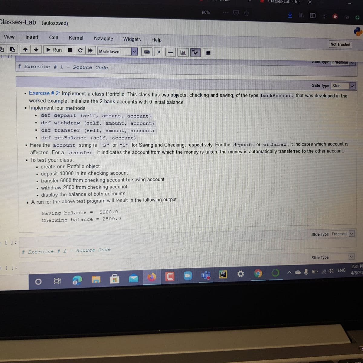 Classes-Lab- Jup
90%
业 N D
444
Classes-Lab (autosaved)
View
Insert
Cell
Kernel
Navigate
Widgets
Help
Not Trusted
Run
Markdown
SIde iype Fragment
# Exercise # 1
Source Code
Slide Type Slide
· Exercise # 2: Implement a class Portfolio. This class has two objects, checking and saving, of the type bankAccount that was developed in the
worked example. Initialize the 2 bank accounts with 0 initial balance.
• Implement four methods
def deposit (self, amount, account)
def withdraw (self, amount, account)
def transfer (self, amount, account)
1 def getBalance (self, account)
• Here the account string is "S" or "C" for Saving and Checking, respectively. For the deposit or withdraw, it indicates which account is
affected. For a transfer, it indicates the account from which the money is taken; the money is automatically transferred to the other account.
• To test your class:
1 create one Potfolio object
deposit 10000 in its checking account
transfer 5000 from checking account to saving account
withdraw 2500 from checking account
display the balance of both accounts
· A run for the above test program will result in the following output
Saving balance
5000.0
Checking balance = 2500.0
Slide Type Fragment
= [ 1:
# Exercise # 2
Source Code
Slide Type
2:31 P
ENG
PC
4/8/202
