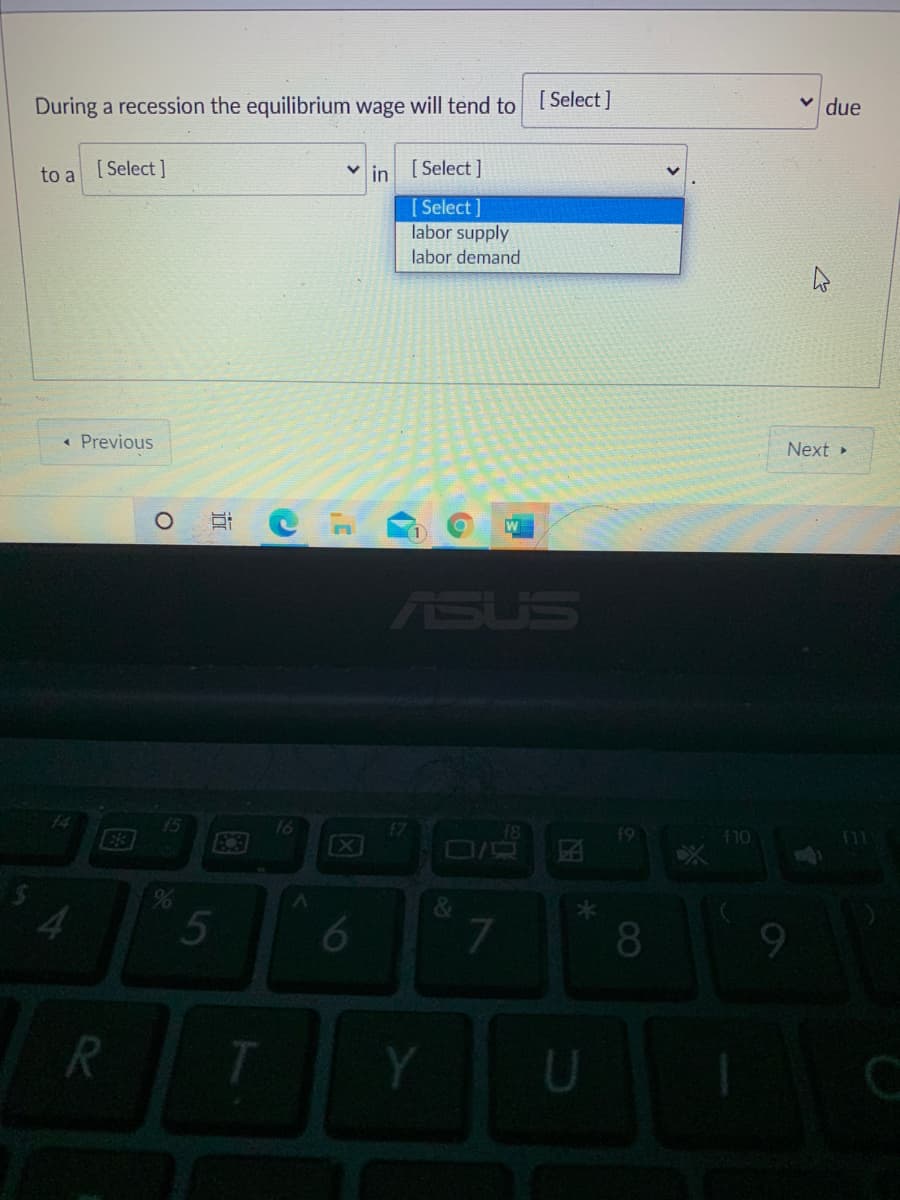 [ Select ]
v due
During a recession the equilibrium wage will tend to
[ Select ]
in [ Select ]
to a
[Select ]
labor supply
labor demand
Next »
« Previous
ASUS
15
E3
16
[X
f10
4.
5
6
7.
*
8.
U
近
