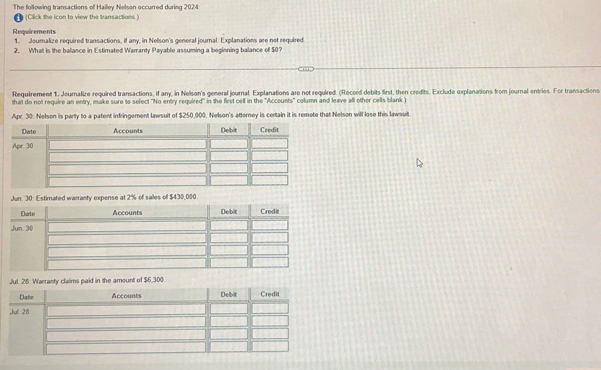 The following transactions of Hailey Nelson occurred during 2024:
i (Click the icon to view the transactions.)
Requirements
1. Joumalize required transactions, if any, in Nelson's general journal. Explanations are not required.
2.
What is the balance in Estimated Warranty Payable assuming a beginning balance of $0?
Requirement 1. Journalize required transactions, if any, in Nelson's general journal. Explanations are not required. (Record debits first, then credits. Exclude explanations from journal entries. For transactions
that do not require an entry, make sure to select "No entry required in the first cell in the "Accounts" column and leave all other cells blank.)
Apr. 30: Nelson is party to a patent infringement lawsuit of $250,000. Nelson's attorney is certain it is remote that Nelson will lose this lawsuit.
Date
Accounts
Credit
Apr. 30
Jun. 30: Estimated warranty expense at 2% of sales of $430,000.
Date
Accounts
Jun. 30
Jul. 28: Warranty claims paid in the amount of $6,300.
Date
Accounts
Jul. 28
Debit
Debit
Debit
Credit
Credit
4