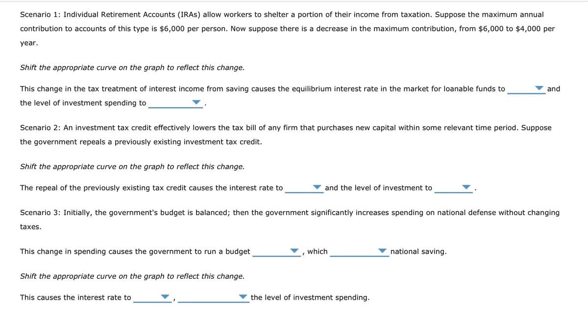 Scenario 1: Individual Retirement Accounts (IRAS) allow workers to shelter a portion of their income from taxation. Suppose the maximum annual
contribution to accounts of this type is $6,000 per person. Now suppose there is a decrease in the maximum contribution, from $6,000 to $4,000 per
year.
Shift the appropriate curve on the graph to reflect this change.
This change in the tax treatment of interest income from saving causes the equilibrium interest rate in the market for loanable funds to
the level of investment spending to
Scenario 2: An investment tax credit effectively lowers the tax bill of any firm that purchases new capital within some relevant time period. Suppose
the government repeals a previously existing investment tax credit.
Shift the appropriate curve on the graph to reflect this change.
The repeal of the previously existing tax credit causes the interest rate to
This change in spending causes the government to run a budget
Scenario 3: Initially, the government's budget is balanced; then the government significantly increases spending on national defense without changing
taxes.
Shift the appropriate curve on the graph to reflect this change.
and the level of investment to
This causes the interest rate to
which
and
the level of investment spending.
national saving.