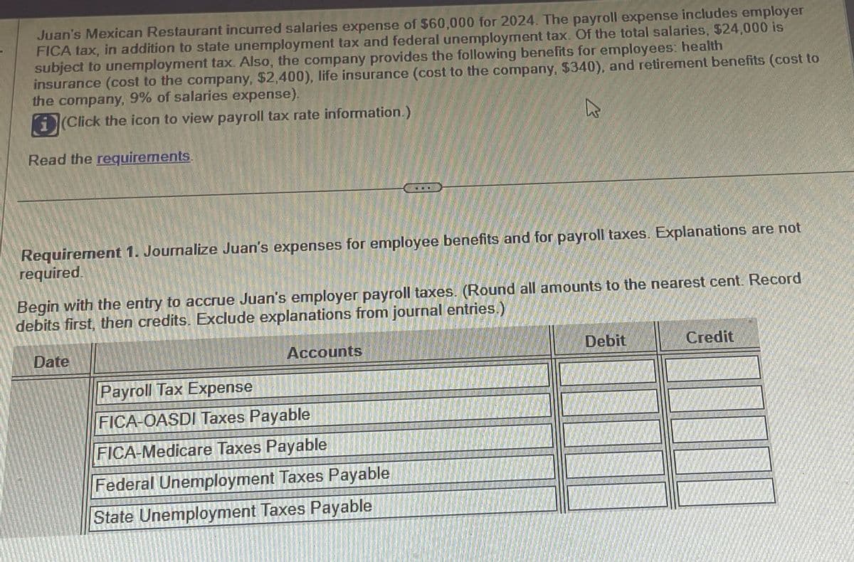 Juan's Mexican Restaurant incurred salaries expense of $60,000 for 2024. The payroll expense includes employer
FICA tax, in addition to state unemployment tax and federal unemployment tax. Of the total salaries, $24,000 is
subject to unemployment tax. Also, the company provides the following benefits for employees: health
insurance (cost to the company, $2,400), life insurance (cost to the company, $340), and retirement benefits (cost to
the company, 9% of salaries expense).
h
i(Click the icon to view payroll tax rate information.)
Read the requirements.
Requirement 1. Journalize Juan's expenses for employee benefits and for payroll taxes. Explanations are not
required.
Begin with the entry to accrue Juan's employer payroll taxes. (Round all amounts to the nearest cent. Record
debits first, then credits. Exclude explanations from journal entries.)
Date
Accounts
TERE
Payroll Tax Expense
FICA-OASDI Taxes Payable
RETLE
FICA-Medicare Taxes Payable
Federal Unemployment Taxes Payable
FILOFU
ETIQUE
State Unemployment Taxes Payable
ATSTENT WAYS
HOTL
D
DEL
Debit
Credit