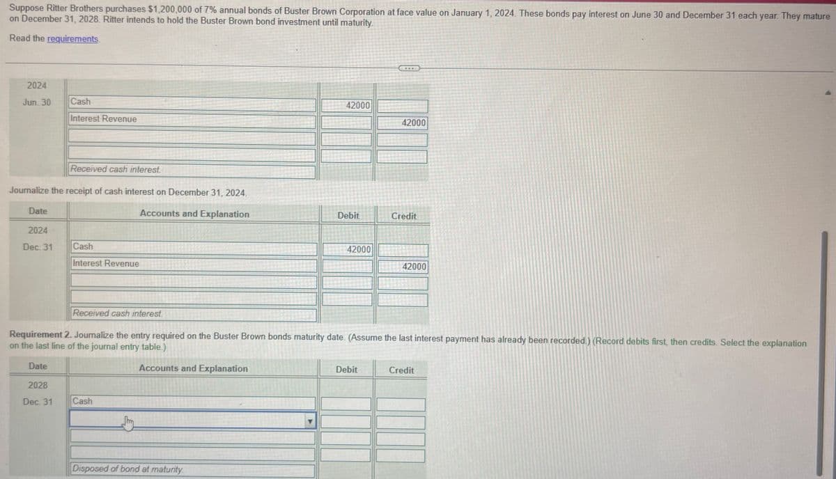 1045
Suppose Ritter Brothers purchases $1,200,000 of 7% annual bonds of Buster Brown Corporation at face value on January 1, 2024. These bonds pay interest on June 30 and December 31 each year. They mature
on December 31, 2028. Ritter intends to hold the Buster Brown bond investment until maturity.
Read the requirements.
2024
Jun. 30
Date
Journalize the receipt of cash interest on December 31, 2024.
Accounts and Explanation
2024
Dec. 31
Cash
Interest Revenue
Date
Received cash interest.
2028
Dec. 31
Cash
Interest Revenue
Cash
42000
Disposed of bond at maturity.
Debit
42000
Received cash interest.
Requirement 2. Journalize the entry required on the Buster Brown bonds maturity date. (Assume the last interest payment has already been recorded.) (Record debits first, then credits. Select the explanation
on the last line of the journal entry table.)
Accounts and Explanation
42000
Debit
Credit
42000
Credit