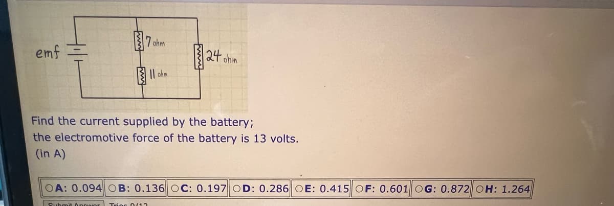 emf
ohm
124 ohm
Find the current supplied by the battery;
the electromotive force of the battery is 13 volts.
(in A)
OA: 0.094 OB: 0.136 OC: 0.197 D: 0.286 OE: 0.415 OF: 0.601 OG: 0.872 OH: 1.264
Submit Oppwor Trios D/12