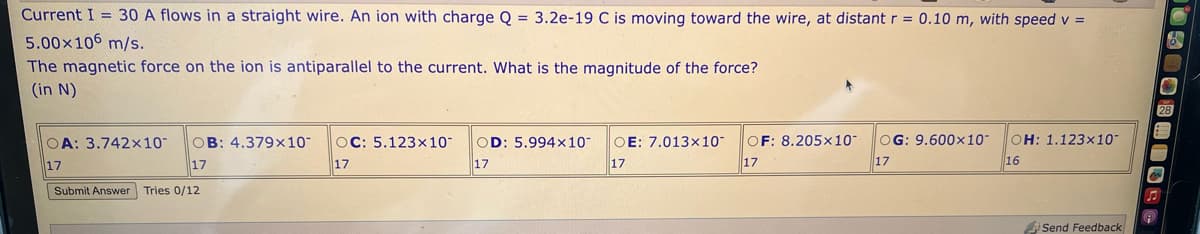 Current I = 30 A flows in a straight wire. An ion with charge Q = 3.2e-19 C is moving toward the wire, at distant r = 0.10 m, with speed v =
5.00×106 m/s.
The magnetic force on the ion is antiparallel to the current. What is the magnitude of the force?
(in N)
OA: 3.742×10¯ OB: 4.379x10- OC: 5.123x10- OD: 5.994x10-
17
17
17
17
Submit Answer Tries 0/12
OE: 7.013x10
17
OF: 8.205x10-
17
OG: 9.600x10" OH: 1.123×10
17
16
Send Feedback
05008HISSO