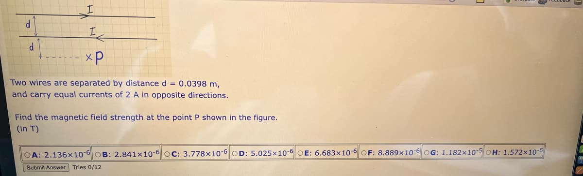 d
d
I
I
xp
Two wires are separated by distance d = 0.0398 m,
and carry equal currents of 2 A in opposite directions.
Find the magnetic field strength at the point P shown in the figure.
(in T)
OA: 2.136x10-6 OB: 2.841x10-6 OC: 3.778x10-6 OD: 5.025x10-6 OE: 6.683x10-6 OF: 8.889x10-6 OG: 1.182x10-5 OH: 1.572x10-
Submit Answer Tries 0/12