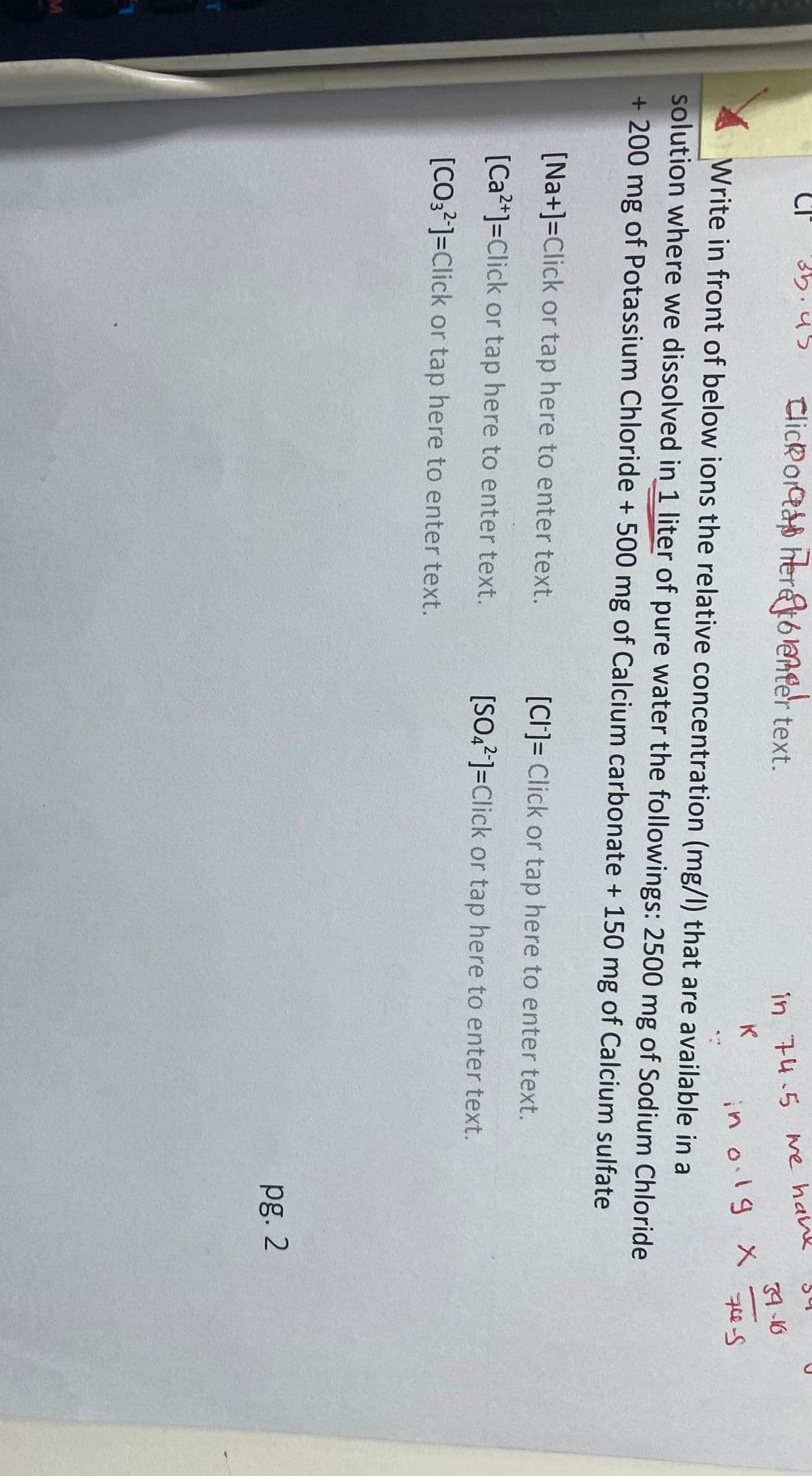 M
35.45
Clickors here to enter text.
in 74.5
K
[Na+]=Click or tap here to enter text.
[Ca2+]=Click or tap here to enter text.
[CO32-]=Click or tap here to enter text.
we have
in olg Xx
Write in front of below ions the relative concentration (mg/l) that are available in a
solution where we dissolved in 1 liter of pure water the followings: 2500 mg of Sodium Chloride
+ 200 mg of Potassium Chloride + 500 mg of Calcium carbonate + 150 mg of Calcium sulfate
[CI]= Click or tap here to enter text.
[SO42-]=Click or tap here to enter text.
pg. 2
34-16
74-S