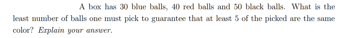 A box has 30 blue balls, 40 red balls and 50 black balls. What is the
least number of balls one must pick to guarantee that at least 5 of the picked are the same
color? Explain your answer.
