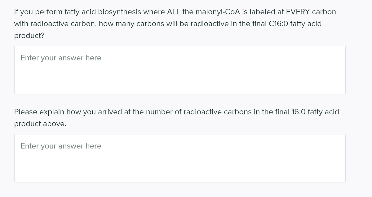 If you perform fatty acid biosynthesis where ALL the malonyl-CoA is labeled at EVERY carbon
with radioactive carbon, how many carbons will be radioactive in the final C16:0 fatty acid
product?
Enter your answer here
Please explain how you arrived at the number of radioactive carbons in the final 16:0 fatty acid
product above.
Enter your answer here
