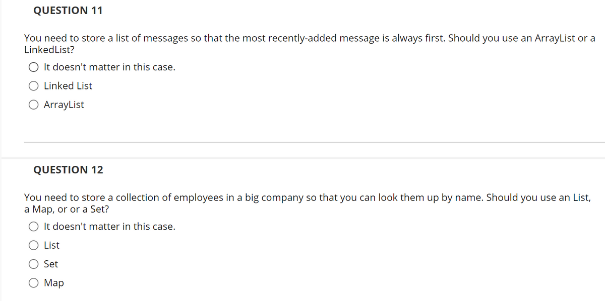 QUESTION 11
You need to store a list of messages so that the most recently-added message is always first. Should you use an ArrayList or a
LinkedList?
It doesn't matter in this case.
Linked List
ArrayList
QUESTION 12
You need to store a collection of employees in a big company so that you can look them up by name. Should you use an List,
a Map, or or a Set?
O It doesn't matter in this case.
List
Set
Map
