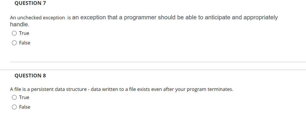 QUESTION 7
An unchecked exception is an exception that a programmer should be able to anticipate and appropriately
handle.
O True
O False
QUESTION 8
A file is a persistent data structure - data written to a file exists even after your program terminates.
O True
False
