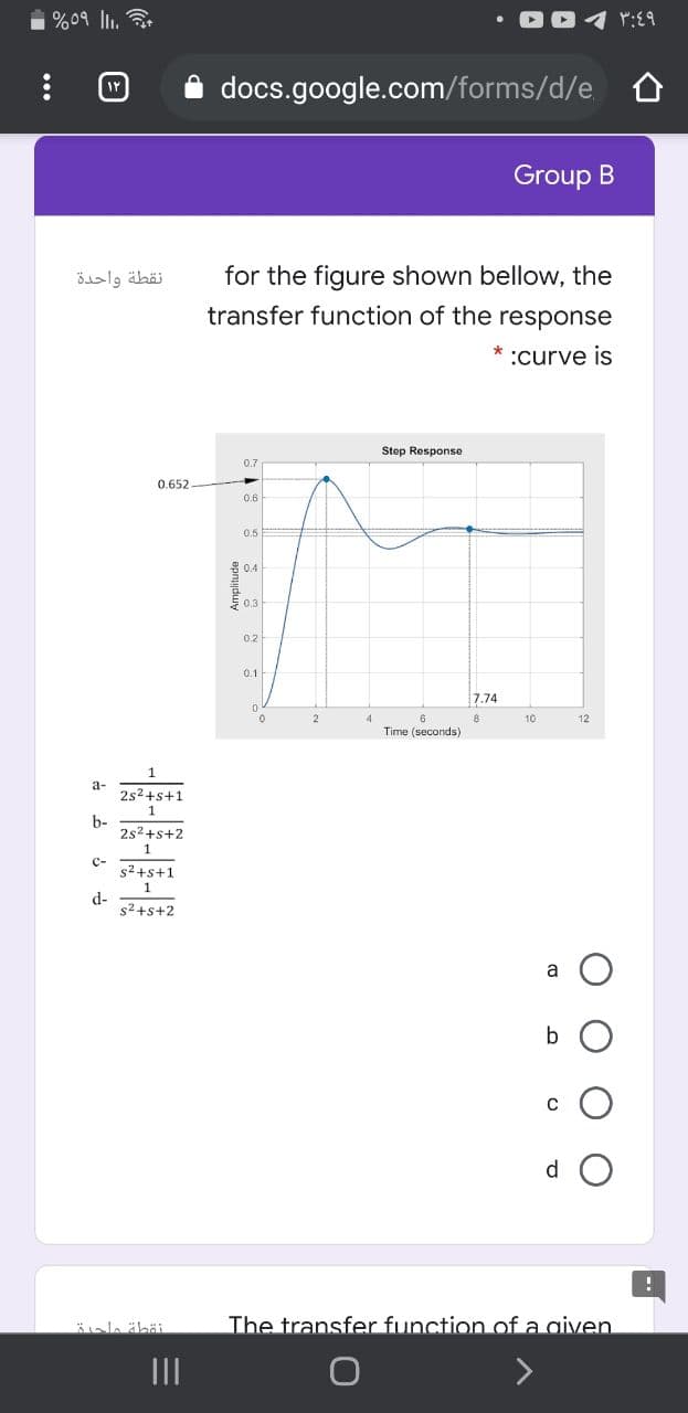 %09 ll.
docs.google.com/forms/d/e O
Group B
نقطة واحدة
for the figure shown bellow, the
transfer function of the response
:curve is
Step Response
0.7
0.652
0.6
0.5
0.4
E0.3
0.2
0.1
7.74
2
8
10
12
Time (seconds)
а-
2s2+s+1
b-
2s2+s+2
1
c-
s2+s+1
d-
s2+s+2
a
b
d
The transfer function of a given
II
>
Amplitude
