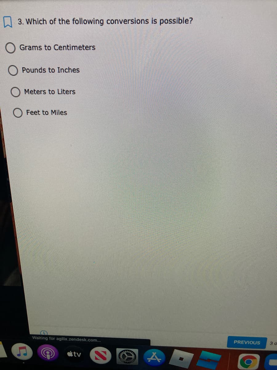 A 3. Which of the following conversions is possible?
Grams to Centimeters
Pounds to Inches
Meters to Liters
Feet to Miles
Waiting for agilix.zendesk.com...
PREVIOUS
tv
