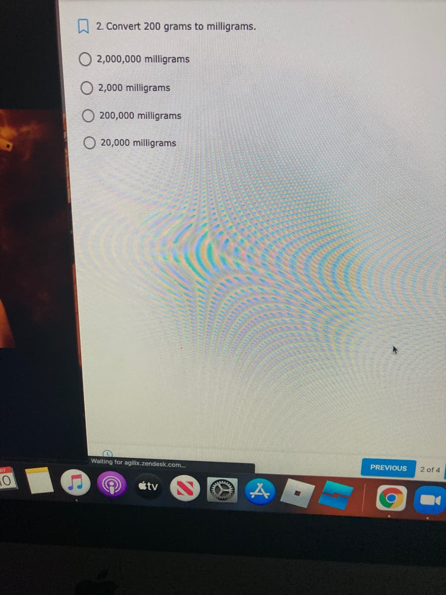 W 2. Convert 200 grams to milligrams.
O 2,000,000 milligrams
2,000 milligrams
200,000 milligrams
20,000 milligrams
Waiting for agilix.zendesk.com..
AY
PREVIOUS
2 of 4
étv
