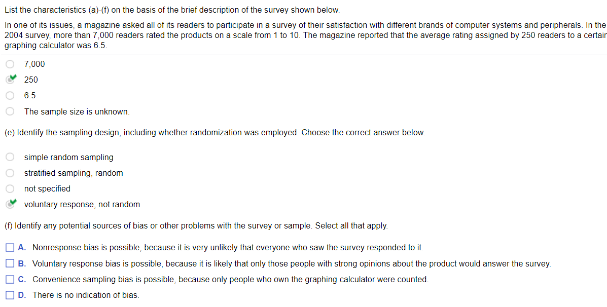 List the characteristics (a)-(f) on the basis of the brief description of the survey shown below.
In one of its issues, a magazine asked all of its readers to participate in a survey of their satisfaction with different brands of computer systems and peripherals. In the
2004 survey, more than 7,000 readers rated the products on a scale from 1 to 10. The magazine reported that the average rating assigned by 250 readers to a certair
graphing calculator was 6.5.
7,000
O 250
6.5
The sample size is unknown.
(e) Identify the sampling design, including whether randomization was employed. Choose the correct answer below.
O simple random sampling
stratified sampling, random
not specified
voluntary response, not random
(f) Identify any potential sources of bias or other problems with the survey or sample. Select all that apply.
O A. Nonresponse bias is possible, because it is very unlikely that everyone who saw the survey responded to it.
O B. Voluntary response bias is possible, because it is likely that only those people with strong opinions about the product would answer the survey.
O C. Convenience sampling bias is possible, because only people who own the graphing calculator were counted.
O D. There is no indication of bias.
