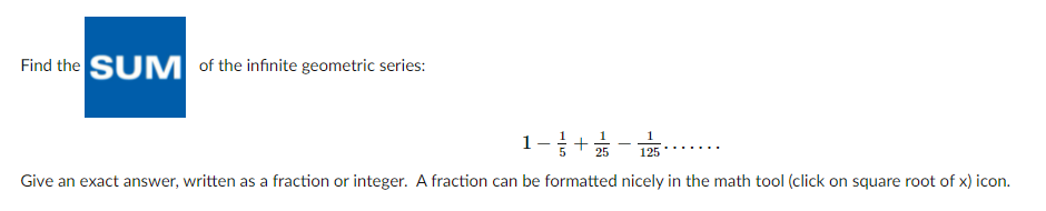 Find the SUM of the infinite geometric series:
1-+;
25
125
Give an exact answer, written as a fraction or integer. A fraction can be formatted nicely in the math tool (click on square root of x) icon.
