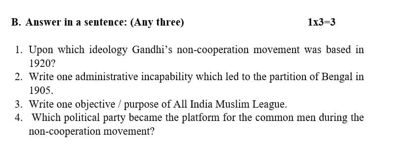 B. Answer in a sentence: (Any three)
1x3=3
1. Upon which ideology Gandhi's non-cooperation movement was based in
1920?
2. Write one administrative incapability which led to the partition of Bengal in
1905.
3. Write one objective / purpose of All India Muslim League.
4. Which political party became the platform for the common men during the
non-cooperation movement?
