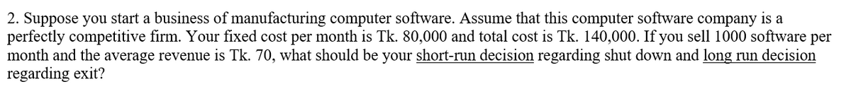 2. Suppose you start a business of manufacturing computer software. Assume that this computer software company is a
perfectly competitive firm. Your fixed cost per month is Tk. 80,000 and total cost is Tk. 140,000. If you sell 1000 software per
month and the average revenue is Tk. 70, what should be your short-run decision regarding shut down and long run decision
regarding exit?
