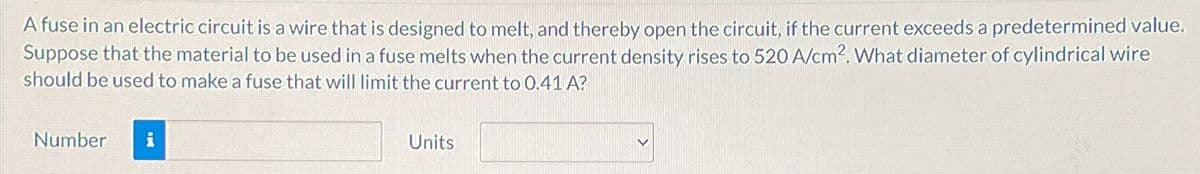 A fuse in an electric circuit is a wire that is designed to melt, and thereby open the circuit, if the current exceeds a predetermined value.
Suppose that the material to be used in a fuse melts when the current density rises to 520 A/cm². What diameter of cylindrical wire
should be used to make a fuse that will limit the current to 0.41 A?
Number
Units