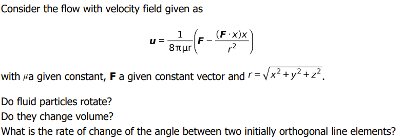 Consider the flow with velocity field given as
1
(F·X)x
F
8TTur
u
r2
with Ha given constant, F a given constant vector and r=Vx +
y? + z?.
Do fluid particles rotate?
Do they change volume?
What is the rate of change of the angle between two initially orthogonal line elements?
