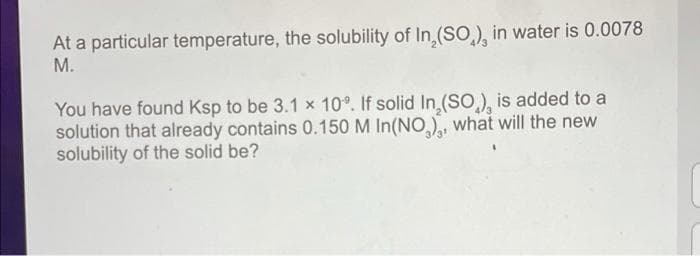 At a particular temperature, the solubility of In,(SO), in water is 0.0078
М.
You have found Ksp to be 3.1 x 10°. If solid In (SO), is added to a
solution that already contains 0.150 M In(NO), what will the new
solubility of the solid be?
