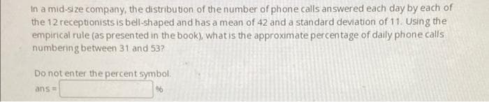 In a mid-size company, the distribution of the number of phone calls answered each day by each of
the 12 receptionists is bell-shaped and has a mean of 42 and a standard deviation of 11. Using the
empirical rule (as presented in the book), what is the approximate percentage of daily phone calls
numbering between 31 and 53?
Do not enter the percent symbol.
ans=
96
