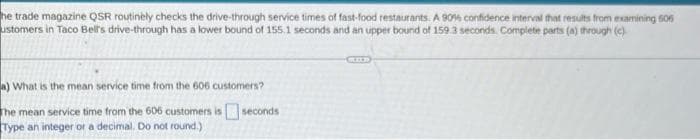 he trade magazine QSR routinely checks the drive-through service times of fast-food restaurants. A 90% confidence interval that resuts from examining 606
ustomers in Taco Bel's drive-through has a lower bound of 155.1 seconds and an upper bound of 159 3 seconds. Compiete parts (a) through (e)
a) What is the mean service time from the 606 customers?
The mean service time from the 606 customers is seconds
Type an integer or a decimal. Do not round.)
