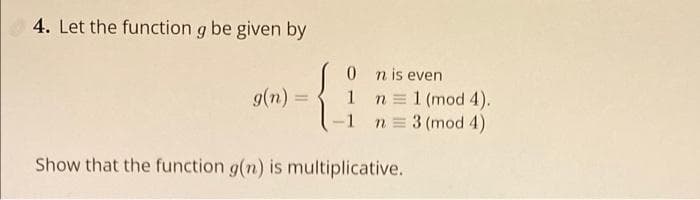 4. Let the function g be given by
0 nis even
1 n=1 (mod 4).
n = 3 (mod 4)
g(n) =
-1
Show that the function g(n) is multiplicative.
