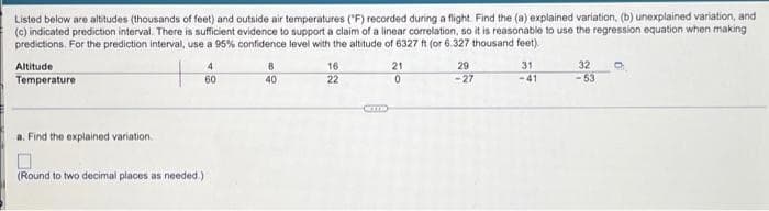 Listed below are altitudes (thousands of feet) and outside air temperatures ("F) recorded during a flight. Find the (a) explained variation, (b) unexplained variation, and
(c) indicated prediction interval. There is sufficient evidence to support a claim of a linear correlation, so it is reasonable to use the regression equation when making
predictions. For the prediction interval, use a 95% confidence level with the altitude of 6327 ft (or 6.327 thousand feet).
32
-53
8
16
22
21
29
-27
Altitude
31
Temperature
60
40
-41
a. Find the explained variation.
(Round to two decimal places as needed.)
