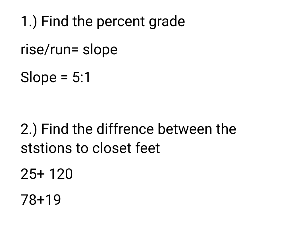 1.) Find the percent grade
rise/run= slope
Slope = 5:1
%3D
2.) Find the diffrence between the
ststions to closet feet
25+ 120
78+19
