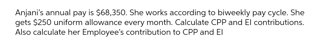 Anjani's annual pay is $68,350. She works according to biweekly pay cycle. She
gets $250 uniform allowance every month. Calculate CPP and El contributions.
Also calculate her Employee's contribution to CPP and El
