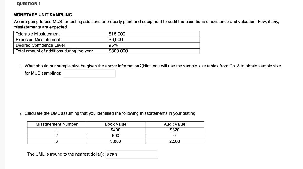 QUESTION 1
MONETARY UNIT SAMPLING
We are going to use MUS for testing additions to property plant and equipment to audit the assertions of existence and valuation. Few, if any,
misstatements are expected.
$15,000
$6,000
95%
$300,000
Tolerable Misstatement
Expected Misstatement
Desired Confidence Level
Total amount of additions during the year
1. What should our sample size be given the above information?(Hint: you will use the sample size tables from Ch. 8 to obtain sample size
for MUS sampling):
2. Calculate the UML assuming that you identified the following misstatements in your testing:
Misstatement Number
Book Value
Audit Value
1
$400
$320
2
500
3
3,000
2,500
The UML is (round to the nearest dollar): 8785
