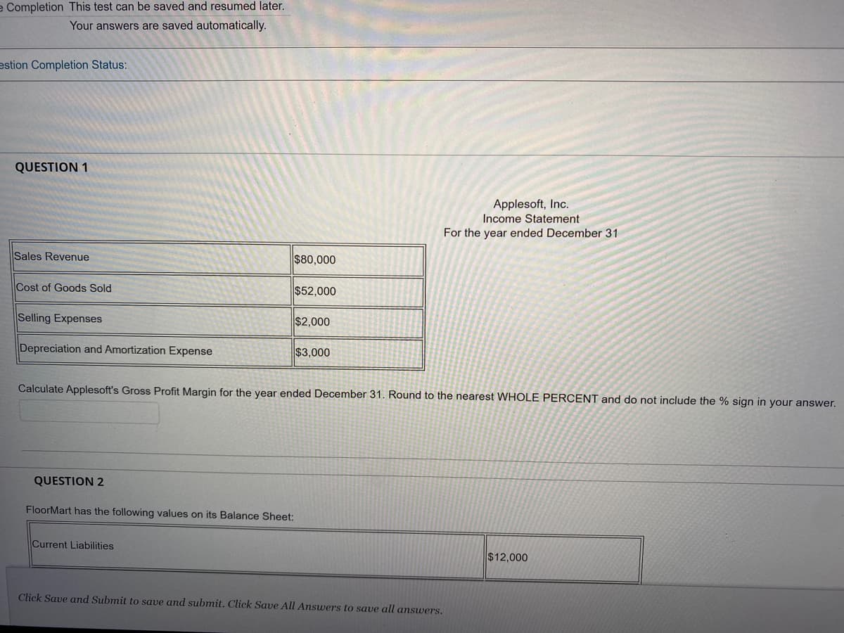 e Completion This test can be saved and resumed later.
Your answers are saved automatically.
estion Completion Status:
QUESTION 1
Applesoft, Inc.
Income Statement
For the year ended December 31
Sales Revenue
$80,000
Cost of Goods Sold
$52,000
Selling Expenses
$2,000
Depreciation and Amortization Expense
$3,000
Calculate Applesoft's Gross Profit Margin for the year ended December 31. Round to the nearest WHOLE PERCENT and do not include the % sign in your answer.
QUESTION 2
FloorMart has the following values on its Balance Sheet:
Current Liabilities
$12,000
Click Save and Submit to save and submit. Click Save All Answers to save all answers.
